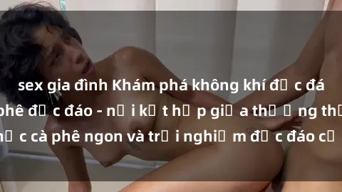 sex gia đình Khám phá không khí độc đáo tại sex quán cà phê độc đáo - nơi kết hợp giữa thưởng thức cà phê ngon và trải nghiệm độc đáo của không gian sex shop.
