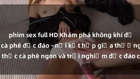 phim sex full HD Khám phá không khí độc đáo tại sex quán cà phê độc đáo - nơi kết hợp giữa thưởng thức cà phê ngon và trải nghiệm độc đáo của không gian sex shop.