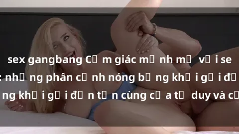 sex gangbang Cảm giác mạnh mẽ với sex BDSM không che: những phân cảnh nóng bỏng khơi gợi đến tận cùng của tư duy và cơ thể.