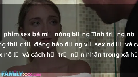 phim sex bà mẹ nóng bỏng Tình trạng nô lệ tình dục: Những thực tế đáng báo động về sex nô lệ và cách hỗ trợ nạn nhân trong xã hội hiện nay