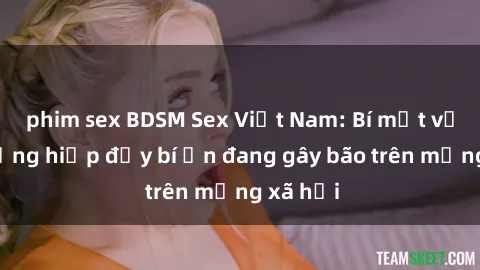 phim sex BDSM Sex Việt Nam: Bí mật về vụ cưỡng hiếp đầy bí ẩn đang gây bão trên mạng xã hội
