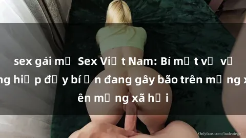 sex gái mỹ Sex Việt Nam: Bí mật về vụ cưỡng hiếp đầy bí ẩn đang gây bão trên mạng xã hội