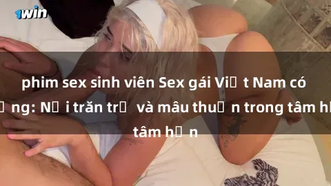 phim sex sinh viên Sex gái Việt Nam có chồng: Nỗi trăn trở và mâu thuẫn trong tâm hồn