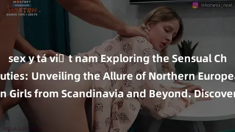 sex y tá việt nam Exploring the Sensual Charms of Nordic Beauties: Unveiling the Allure of Northern European Sexiness in Girls from Scandinavia and Beyond. Discover the Seductive Secrets of Northern E