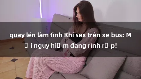 quay lén làm tình Khi sex trên xe bus: Mối nguy hiểm đang rình rập!