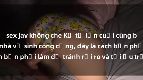 sex jav không che Kể từ lần cuối cùng bạn thực hành sex nhà vệ sinh công cộng, đây là cách bạn phải làm để tránh rủi ro và tối ưu trải nghiệm.