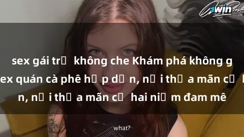 sex gái trẻ không che Khám phá không gian độc đáo tại sex quán cà phê hấp dẫn, nơi thỏa mãn cả hai niềm đam mê