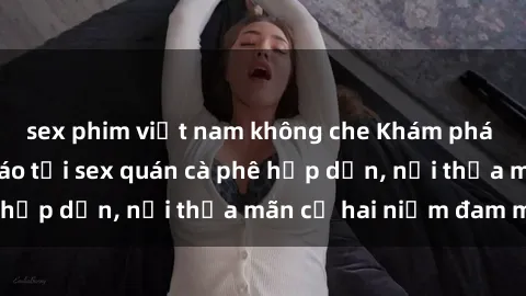 sex phim việt nam không che Khám phá không gian độc đáo tại sex quán cà phê hấp dẫn, nơi thỏa mãn cả hai niềm đam mê