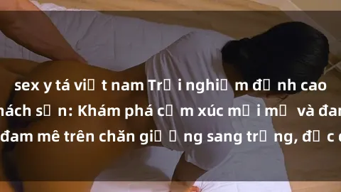 sex y tá việt nam Trải nghiệm đỉnh cao tình yêu tại sex khách sạn: Khám phá cảm xúc mới mẻ và đam mê trên chăn giường sang trọng, độc đáo, không giới hạn.