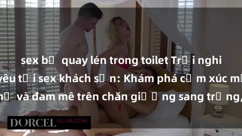 sex bị quay lén trong toilet Trải nghiệm đỉnh cao tình yêu tại sex khách sạn: Khám phá cảm xúc mới mẻ và đam mê trên chăn giường sang trọng, độc đáo, không giới hạn.