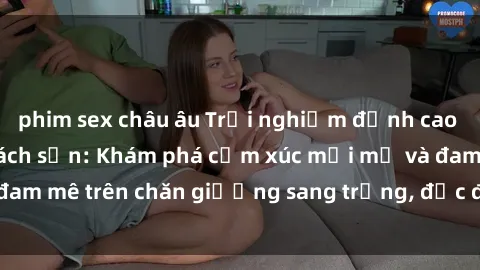 phim sex châu âu Trải nghiệm đỉnh cao tình yêu tại sex khách sạn: Khám phá cảm xúc mới mẻ và đam mê trên chăn giường sang trọng, độc đáo, không giới hạn.