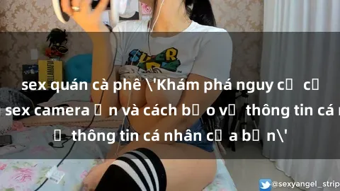 sex quán cà phê 'Khám phá nguy cơ của việc sử dụng sex camera ẩn và cách bảo vệ thông tin cá nhân của bạn'