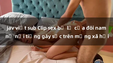 jav việt sub Clip sex bị lộ của đôi nam nữ nổi tiếng gây sốc trên mạng xã hội
