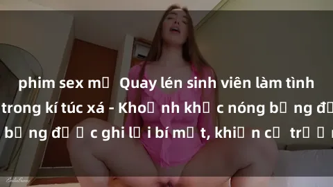 phim sex mỹ Quay lén sinh viên làm tình ngay trên giường trong kí túc xá - Khoảnh khắc nóng bỏng được ghi lại bí mật, khiến cả trường học xôn xao.