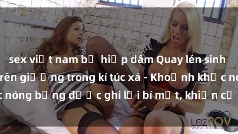 sex việt nam bị hiếp dâm Quay lén sinh viên làm tình ngay trên giường trong kí túc xá - Khoảnh khắc nóng bỏng được ghi lại bí mật, khiến cả trường học xôn xao.