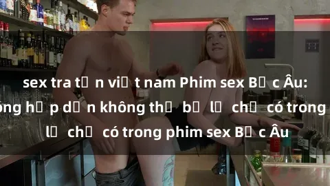 sex tra tấn việt nam Phim sex Bắc Âu: Những cảnh nóng hấp dẫn không thể bỏ lỡ chỉ có trong phim sex Bắc Âu