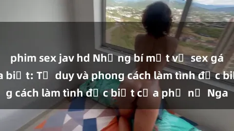 phim sex jav hd Những bí mật về sex gái Nga mà bạn chưa biết: Tư duy và phong cách làm tình đặc biệt của phụ nữ Nga
