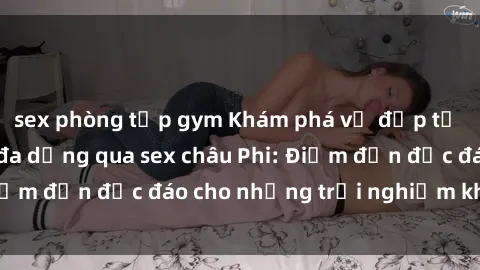 sex phòng tập gym Khám phá vẻ đẹp tự nhiên và văn hóa đa dạng qua sex châu Phi: Điểm đến độc đáo cho những trải nghiệm khó quên