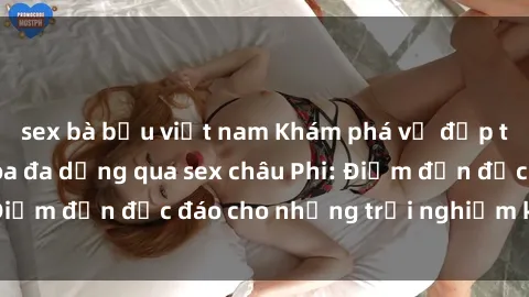 sex bà bầu việt nam Khám phá vẻ đẹp tự nhiên và văn hóa đa dạng qua sex châu Phi: Điểm đến độc đáo cho những trải nghiệm khó quên