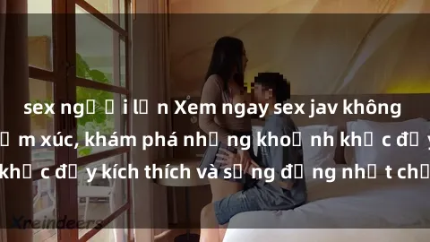 sex người lớn Xem ngay sex jav không che để thỏa mãn cảm xúc, khám phá những khoảnh khắc đầy kích thích và sống động nhất chỉ trong click!
