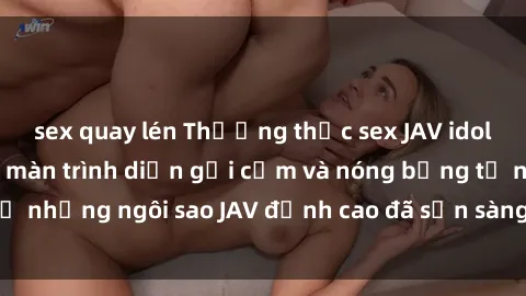 sex quay lén Thưởng thức sex JAV idol miễn phí: Những màn trình diễn gợi cảm và nóng bỏng từ những ngôi sao JAV đỉnh cao đã sẵn sàng để bạn khám phá.