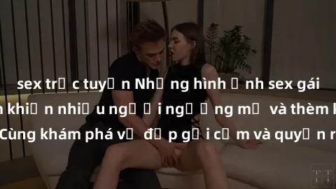 sex trực tuyến Những hình ảnh sex gái sinh viên Việt Nam khiến nhiều người ngưỡng mộ và thèm khát. Cùng khám phá vẻ đẹp gợi cảm và quyến rũ của những cô gái trẻ này.