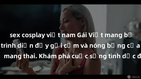 sex cosplay việt nam Gái Việt mang bầu và làm tình: Màn trình diễn đầy gợi cảm và nóng bỏng của phụ nữ mang thai. Khám phá cuộc sống tình dục đầy hấp dẫn và mới lạ của họ!