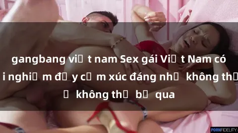 gangbang việt nam Sex gái Việt Nam có con: Trải nghiệm đầy cảm xúc đáng nhớ không thể bỏ qua