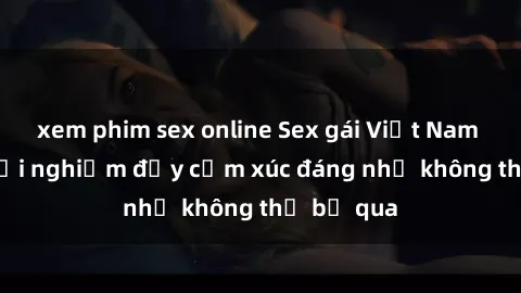 xem phim sex online Sex gái Việt Nam có con: Trải nghiệm đầy cảm xúc đáng nhớ không thể bỏ qua