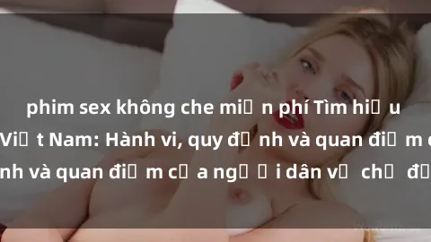 phim sex không che miễn phí Tìm hiểu về văn hóa sex ở Việt Nam: Hành vi, quy định và quan điểm của người dân về chủ đề nóng