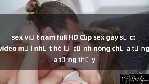 sex việt nam full HD Clip sex gây sốc: Loạt video mới nhất hé lộ cảnh nóng chưa từng thấy