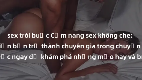 sex trói buộc Cẩm nang sex không che: Những bí quyết khiến bạn trở thành chuyên gia trong chuyện ấy! Đọc ngay để khám phá những mẹo hay và bí quyết tình dục không che.