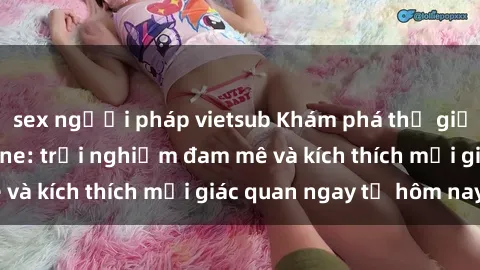 sex người pháp vietsub Khám phá thế giới mới của sex online: trải nghiệm đam mê và kích thích mọi giác quan ngay từ hôm nay!