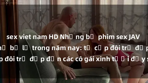 sex viet nam HD Những bộ phim sex JAV hot nhất không thể bỏ lỡ trong năm nay: từ cặp đôi trẻ đẹp đến các cô gái xinh tươi đầy sức hút.