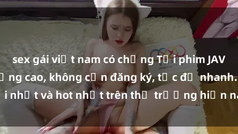 sex gái việt nam có chồng Tải phim JAV miễn phí chất lượng cao, không cần đăng ký, tốc độ nhanh. Mới nhất và hot nhất trên thị trường hiện nay, cập nhật hàng ngày.