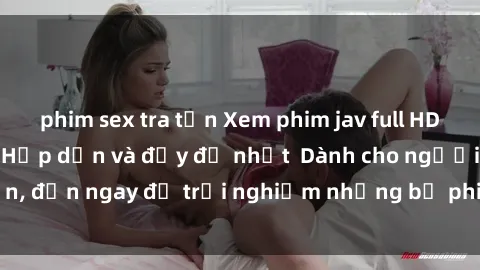 phim sex tra tấn Xem phim jav full HD online miễn phí - Hấp dẫn và đầy đủ nhất  Dành cho người lớn, đến ngay để trải nghiệm những bộ phim hấp dẫn và hấp dẫn.