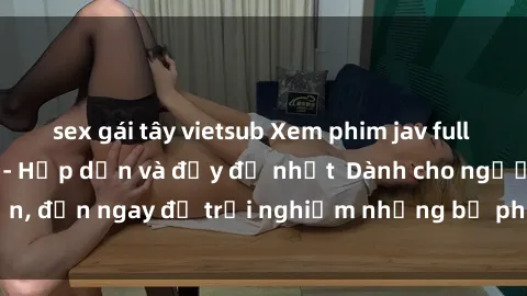sex gái tây vietsub Xem phim jav full HD online miễn phí - Hấp dẫn và đầy đủ nhất  Dành cho người lớn, đến ngay để trải nghiệm những bộ phim hấp dẫn và hấp dẫn.