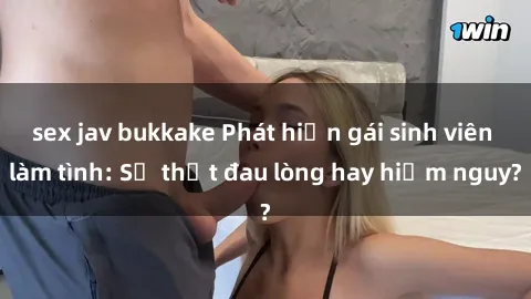 sex jav bukkake Phát hiện gái sinh viên làm tình: Sự thật đau lòng hay hiểm nguy?