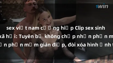 sex việt nam cưỡng hiếp Clip sex sinh viên gây sốt mạng xã hội: Tuyên bố không chấp nhận phần mềm gián điệp, đòi xóa hình ảnh trên internet