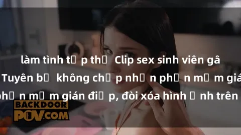 làm tình tập thể Clip sex sinh viên gây sốt mạng xã hội: Tuyên bố không chấp nhận phần mềm gián điệp, đòi xóa hình ảnh trên internet