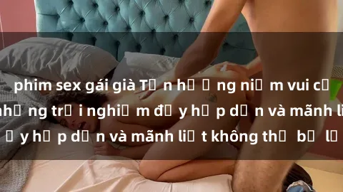 phim sex gái già Tận hưởng niềm vui của sex với gái trẻ: những trải nghiệm đầy hấp dẫn và mãnh liệt không thể bỏ lỡ