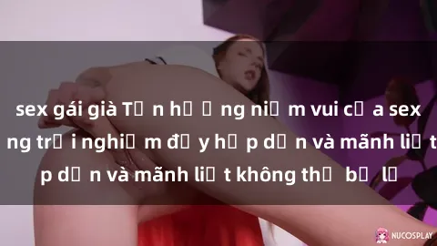 sex gái già Tận hưởng niềm vui của sex với gái trẻ: những trải nghiệm đầy hấp dẫn và mãnh liệt không thể bỏ lỡ