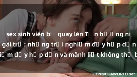 sex sinh viên bị quay lén Tận hưởng niềm vui của sex với gái trẻ: những trải nghiệm đầy hấp dẫn và mãnh liệt không thể bỏ lỡ