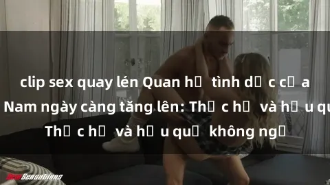 clip sex quay lén Quan hệ tình dục của nữ sinh Việt Nam ngày càng tăng lên: Thực hư và hậu quả không ngờ