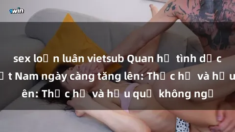 sex loạn luân vietsub Quan hệ tình dục của nữ sinh Việt Nam ngày càng tăng lên: Thực hư và hậu quả không ngờ