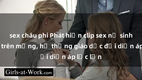 sex châu phi Phát hiện clip sex nữ sinh gây sốc trên mạng, hệ thống giáo dục đối diện áp lực lớn