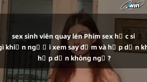 sex sinh viên quay lén Phim sex học sinh: Điều gì khiến người xem say đắm và hấp dẫn không ngờ?