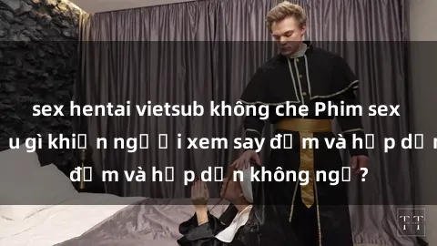 sex hentai vietsub không che Phim sex học sinh: Điều gì khiến người xem say đắm và hấp dẫn không ngờ?
