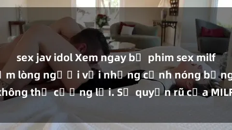 sex jav idol Xem ngay bộ phim sex milf hot nhất, làm say đắm lòng người với những cảnh nóng bỏng không thể cưỡng lại. Sự quyến rũ của MILF sẽ khiến bạn mãnh liệt!