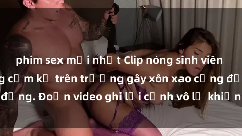 phim sex mới nhất Clip nóng sinh viên gây sốc: Hành động cấm kỵ trên trường gây xôn xao cộng đồng. Đoạn video ghi lại cảnh vô lễ khiến dư luận bức xúc.